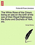 The White Rose of the Crown, Being an Ode on the Birth of the Son of Their Royal Highnesses the Duke and Duchess of York, Etc.