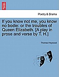 If You Know Not Me, You Know No Bodie: Or the Troubles of Queen Elizabeth. [A Play in Prose and Verse by T. H.]