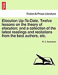 Elocution Up-To-Date. Twelve Lessons on the Theory of Elocution; And a Collection of the Latest Readings and Recitations from the Best Authors, Etc.