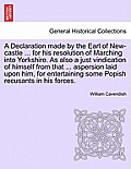 A Declaration Made by the Earl of New-Castle ... for His Resolution of Marching Into Yorkshire. as Also a Just Vindication of Himself from That ... As