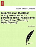 King Arthur: Or, the British Worthy. a Masque as It Is Performed at the Theatre-Royal in Drury-Lane. [Altered by David Garrick.]