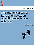 The Young Hussar, or Love and Mercy, an Operatic Piece, in Two Acts, Etc.