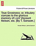 True Greatness; Or, Tributary Stanzas to the Glorious Memory of Lord Viscount Nelson, Etc. [By T. Sansom.]