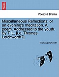 Miscellaneous Reflections: Or an Evening's Meditation. a Poem. Addressed to the Youth. by T. L. [i.E. Thomas Letchworth?]