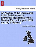 An Account of the Lectureship in the Parish of West-Bromwich; Founded by Walter Stanley, Esq. in the Year 1613, Etc. [By J. Robins.]