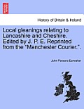 Local gleanings relating to Lancashire and Cheshire. Edited by J. P. E. Reprinted from the Manchester Courier..