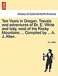 Ten Years in Oregon. Travels and Adventures of Dr. E. White and Lady, West of the Rocky Mountains ... Compiled by ... A. J. Allen.