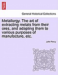 Metallurgy. The art of extracting metals from their ores, and adapting them to various purposes of manufacture, etc.