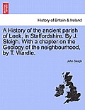A History of the Ancient Parish of Leek, in Staffordshire. by J. Sleigh. with a Chapter on the Geology of the Neighbourhood, by T. Wardle.