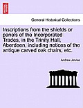 Inscriptions from the Shields or Panels of the Incorporated Trades, in the Trinity Hall, Aberdeen, Including Notices of the Antique Carved Oak Chairs,