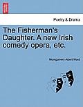 The Fisherman's Daughter. a New Irish Comedy Opera, Etc.