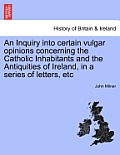 An Inquiry Into Certain Vulgar Opinions Concerning the Catholic Inhabitants and the Antiquities of Ireland, in a Series of Letters, Etc