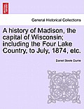 A History of Madison, the Capital of Wisconsin; Including the Four Lake Country, to July, 1874, Etc.