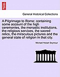 A Pilgrimage to Rome: containing some account of the high ceremonies, the monastic institutions, the religious services, the sacred relics,