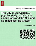 The City of the Caliphs. a Popular Study of Cairo and Its Environs and the Nile and Its Antiquities. Illustrated.
