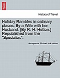 Holiday Rambles in Ordinary Places. by a Wife with Her Husband. [By R. H. Hutton.] Republished from the Spectator..