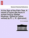At the Sign of the Palm Tree. a Record of Some Idle Hours in Sunset Land by Madge Mortimer. Edited [Or Rather Written] by R. L. N. J[ohnston].