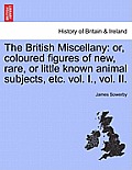 The British Miscellany: Or, Coloured Figures of New, Rare, or Little Known Animal Subjects, Etc. Vol. I., Vol. II.