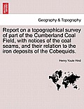 Report on a Topographical Survey of Part of the Cumberland Coal Field, with Notices of the Coal Seams, and Their Relation to the Iron Deposits of the