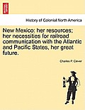 New Mexico: Her Resources; Her Necessities for Railroad Communication with the Atlantic and Pacific States, Her Great Future.