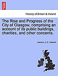 The Rise and Progress of the City of Glasgow, Comprising an Account of Its Public Buildings, Charities, and Other Concerns.