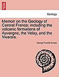 Memoir on the Geology of Central France: Including the Volcanic Formations of Auvergne, the Velay, and the Vivarais.