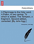A Pilgrimage to the Holy Land. a Poem, in Two Cantos. to Which Is Added, the Tempest, a Fragment. Second Edition, Corrected. [By John Agg.]