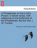 A Paraphrase on the Lord's Prayer, in Blank Verse, with Reference to the Fulfilment of the Prophecies. by the Ven J. W. Forster.