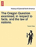 The Oregon Question Examined, in Respect to Facts, and the Law of Nations.