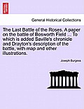 The Last Battle of the Roses. a Paper on the Battle of Bosworth Field ... to Which Is Added Saville's Chronicle and Drayton's Description of the Battl