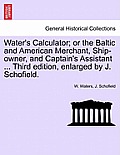 Water's Calculator; Or the Baltic and American Merchant, Ship-Owner, and Captain's Assistant ... Third Edition, Enlarged by J. Schofield.