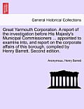 Great Yarmouth Corporation. a Report of the Investigation Before His Majesty's Municipal Commissioners ... Appointed to Examine Into, and Report on th