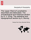The Upper Ward of Lanarkshire Described and Delincated. the Archaeological and Historical Section by G. V. Irving. the Statistical and Topographical S