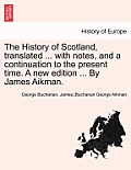 The History of Scotland, Translated ... with Notes, and a Continuation to the Present Time. a New Edition ... by James Aikman. Vol. III.
