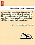 A Narrative by John Ashburnham of His Attendance on King Charles the First from Oxford to the Scotch Army, and from Hampton-Court to the Isle of Wig