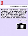 The British North American Colonies. Letters to E. G. S. Stanley, M.P., Upon the Existing Treaties with France and America, as Regards Their Rights o