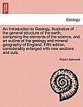 An Introduction to Geology, illustrative of the general structure of the earth; comprising the elements of the science, and an outline of the geology