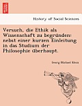 Versuch, Die Ethik ALS Wissenschaft Zu Begru Nden: Nebst Einer Kurzen Einleitung in Das Studium Der Philosophie U Berhaupt.
