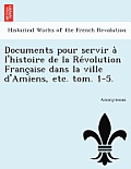 Documents Pour Servir a l'Histoire de la Re Volution Franc Aise Dans La Ville d'Amiens, Etc. Tom. 1-5.