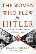 Women Who Flew for Hitler A True Story of Soaring Ambition & Searing Rivalry