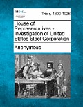 House of Representatives - Investigation of United States Steel Corporation