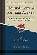House-Plants as Sanitary Agents: Or, the of Growing Vegetation, to Health and Disease (Classic Reprint)