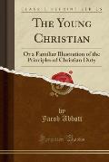 The Young Christian: Or a Familiar Illustration of the Principles of Christian Duty (Classic Reprint)