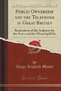 Public Ownership and the Telephone in Great Britain: Restriction of the Industry by the State and the Municipalities (Classic Reprint)