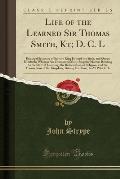Life of the Learned Sir Thomas Smith, Kt; D. C. L: Principal Secretary of State to King Edward the Sixth, and Queen Elizabeth; Wherein Are Discovered