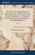 The History of Scotland, From the Earliest Accounts of That Nation, to the Reign of King James VI. Translated From the Latin of George Buchanan. ... T