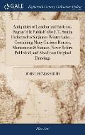 Antiquities of London and Environs, Engrav'd & Publish'd by J. T. Smith, Dedicated to Sir James Winter Lake, ... Containing Many Curious Houses, Monum
