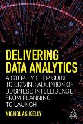 Delivering Data Analytics A Step By Step Guide to Driving Adoption of Business Intelligence from Planning to Launch