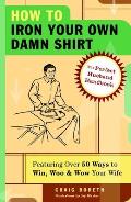 How to Iron Your Own Damn Shirt The Perfect Husband Handbook Featuring Over 50 Foolproof Ways to Win Woo & Wow Your Wife