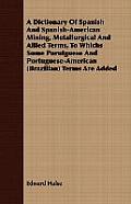 A Dictionary Of Spanish And Spanish-American Mining, Metallurgical And Allied Terms, To Whichs Some Porutguese And Portuguese-American (Brazilian) Ter